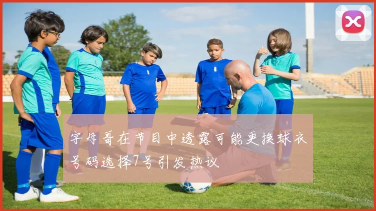 字母哥在节目中透露可能更换球衣号码选择7号引发热议