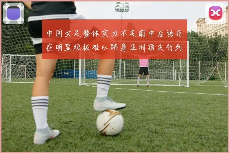 中国女足整体实力不足前中后场存在明显短板难以跻身亚洲顶尖行列