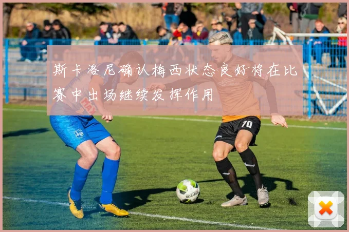 斯卡洛尼确认梅西状态良好将在比赛中出场继续发挥作用