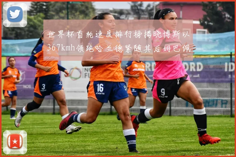 世界杯首轮速度排行榜揭晓博斯以367kmh领跑哈兰德紧随其后姆巴佩位列第九