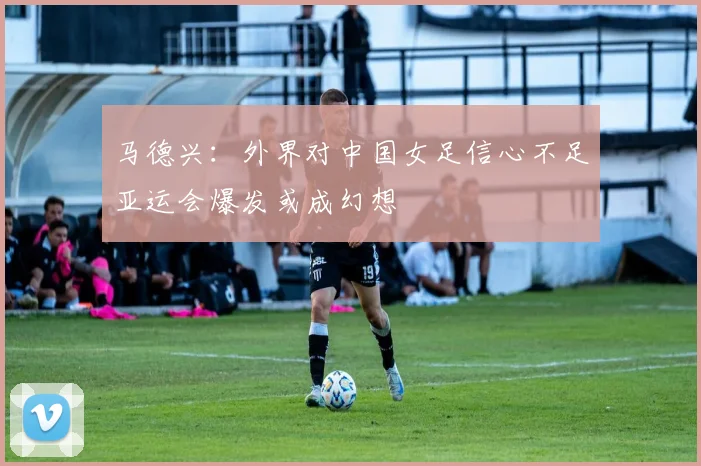 马德兴：外界对中国女足信心不足亚运会爆发或成幻想