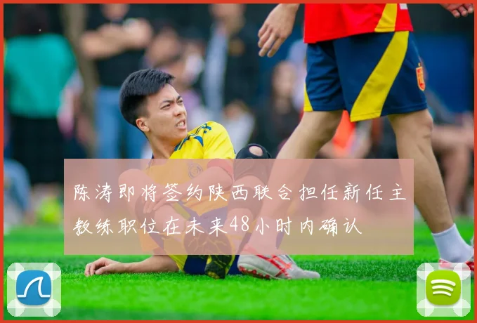 陈涛即将签约陕西联合担任新任主教练职位在未来48小时内确认