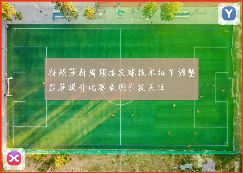孙颖莎新周期接发球技术细节调整显著提升比赛表现引发关注