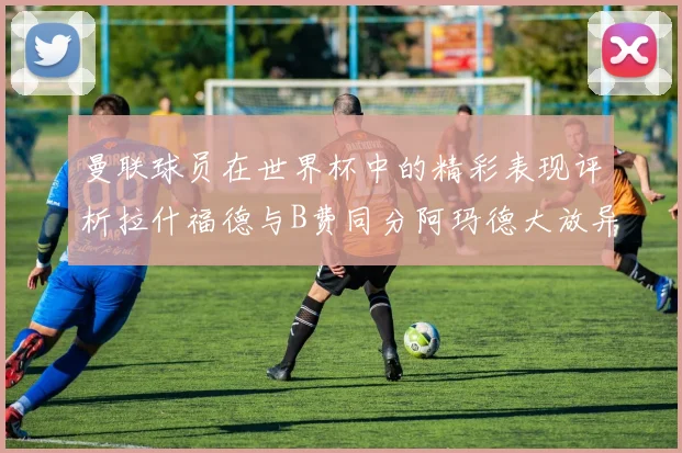 曼联球员在世界杯中的精彩表现评析拉什福德与B费同分阿玛德大放异彩