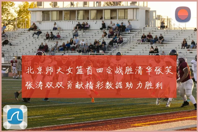 北京师大女篮首回合战胜清华张笑张涛双双贡献精彩数据助力胜利