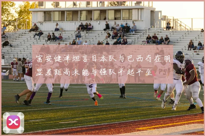 富安健洋坦言日本队与巴西存在明显差距尚未能与强队平起平坐