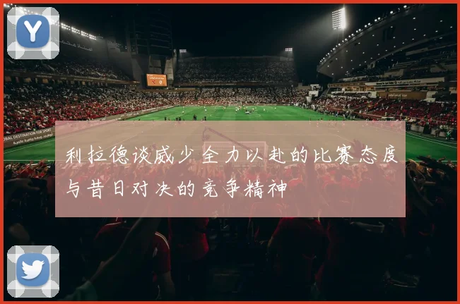 利拉德谈威少全力以赴的比赛态度与昔日对决的竞争精神