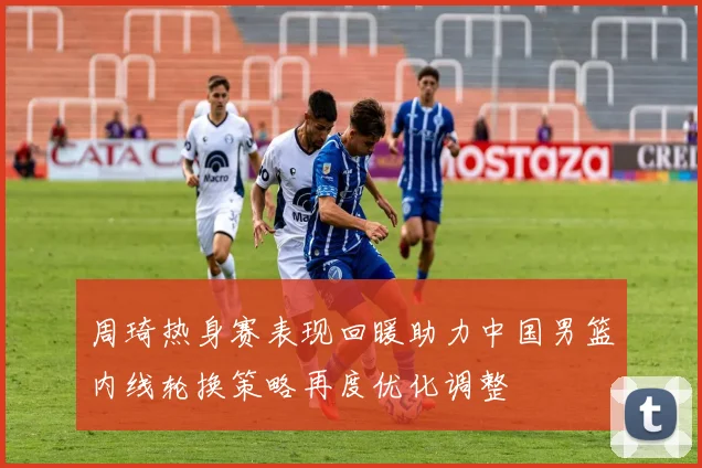 周琦热身赛表现回暖助力中国男篮内线轮换策略再度优化调整
