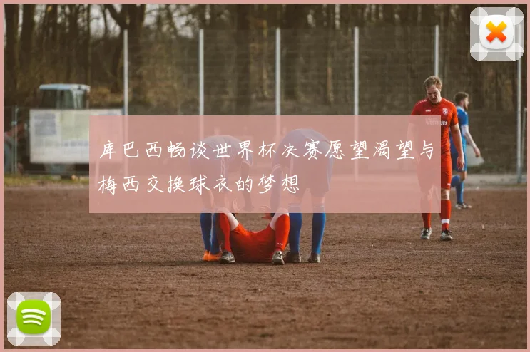 库巴西畅谈世界杯决赛愿望渴望与梅西交换球衣的梦想