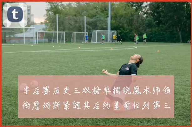 季后赛历史三双榜单揭晓魔术师领衔詹姆斯紧随其后约基奇位列第三