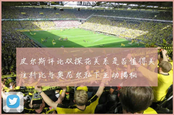 皮尔斯评论双探花关系是否值得关注科比与奥尼尔私下互动揭秘